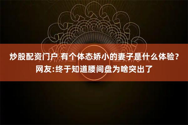 炒股配资门户 有个体态娇小的妻子是什么体验？网友:终于知道腰间盘为啥突出了