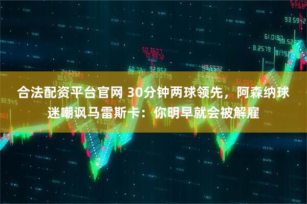 合法配资平台官网 30分钟两球领先，阿森纳球迷嘲讽马雷斯卡：你明早就会被解雇