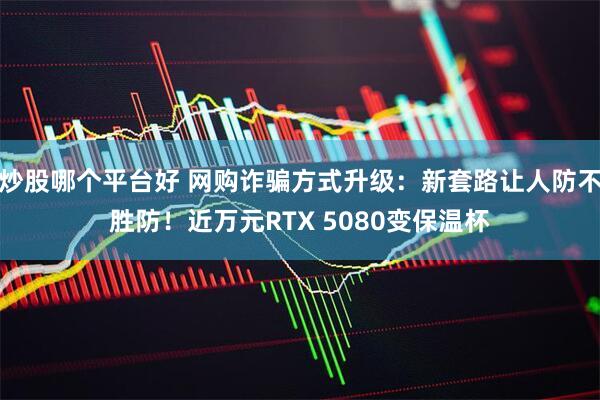 炒股哪个平台好 网购诈骗方式升级：新套路让人防不胜防！近万元RTX 5080变保温杯