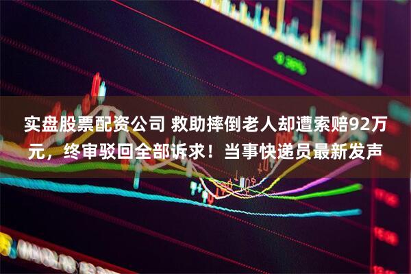 实盘股票配资公司 救助摔倒老人却遭索赔92万元，终审驳回全部诉求！当事快递员最新发声