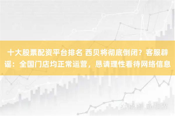 十大股票配资平台排名 西贝将彻底倒闭？客服辟谣：全国门店均正常运营，恳请理性看待网络信息